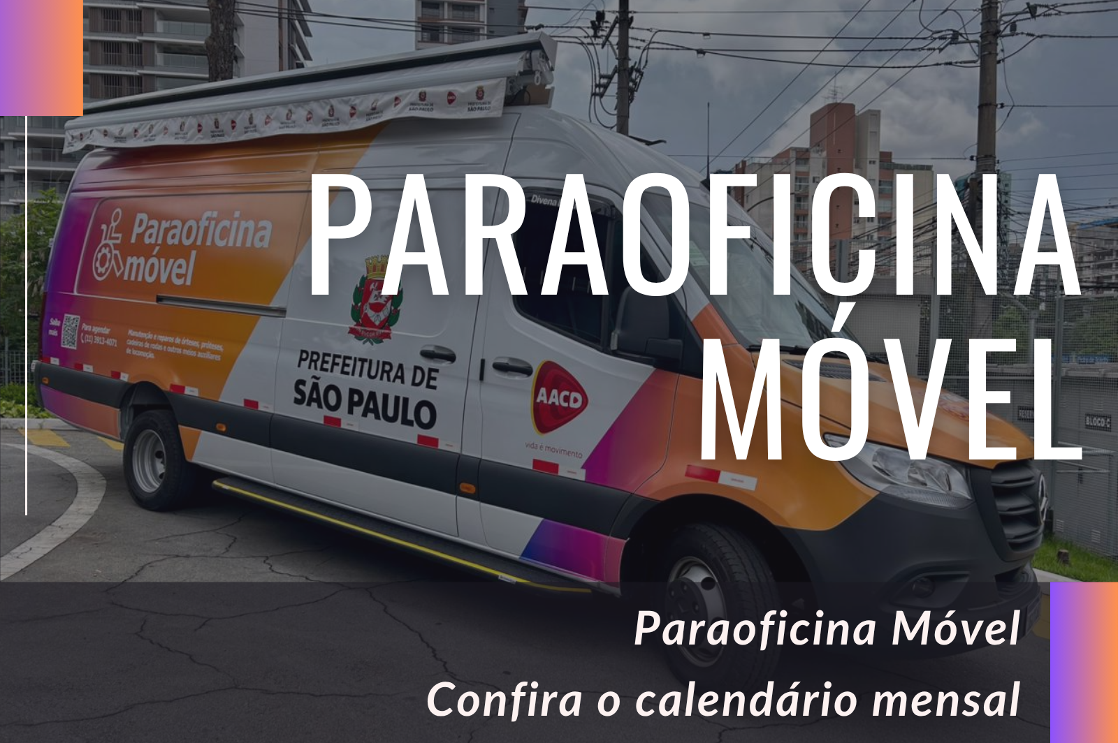 Van da Paraoficina Móvel, na cor branca com faixas em tons de laranja, rosa e roxo, estacionada em área urbana, com prédios residenciais ao fundo. Na lateral da van, em letras brancas sobre o fundo colorido, está escrito “Paraoficina Móvel”, acompanhado de um ícone de pessoa em cadeira de rodas. Mais ao centro da porta lateral aparece o brasão da cidade de São Paulo e o texto “PREFEITURA DE SÃO PAULO”. Sobre a imagem da van, em letras brancas, está escrito “PARAOFICINA MÓVEL”. Na faixa escura na parte inferior da imagem está o texto: “Paraoficina Móvel - Confira o calendário mensal”. Nas extremidades esquerda e direita da imagem há uma faixa vertical em degradê de roxo para laranja.